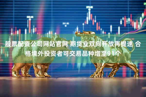 股票配资公司网站官网 期货业双向开放再提速 合格境外投资者可交易品种增至91个