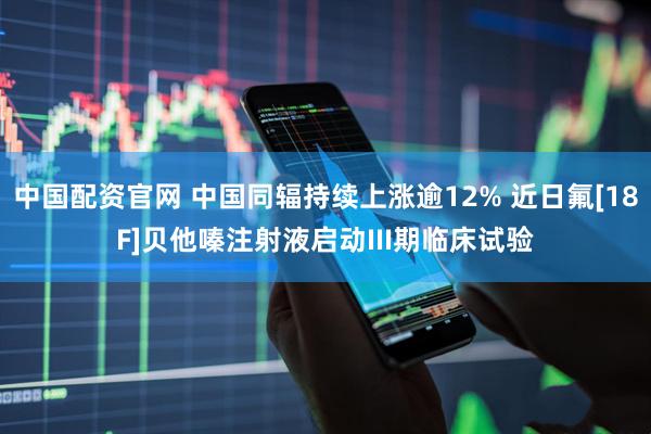 中国配资官网 中国同辐持续上涨逾12% 近日氟[18F]贝他嗪注射液启动III期临床试验