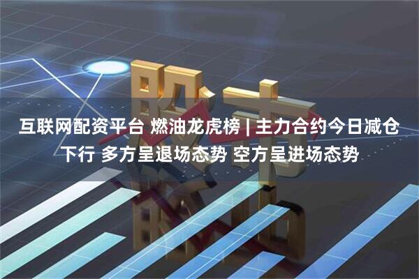 互联网配资平台 燃油龙虎榜 | 主力合约今日减仓下行 多方呈退场态势 空方呈进场态势
