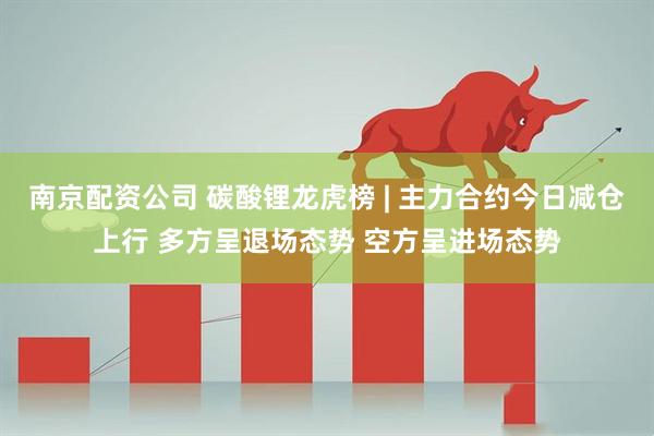 南京配资公司 碳酸锂龙虎榜 | 主力合约今日减仓上行 多方呈退场态势 空方呈进场态势