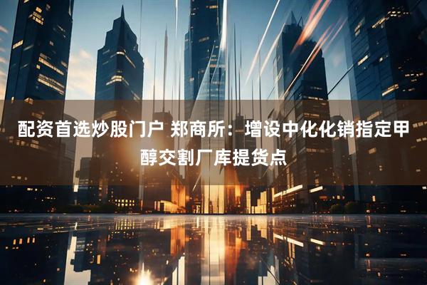 配资首选炒股门户 郑商所：增设中化化销指定甲醇交割厂库提货点