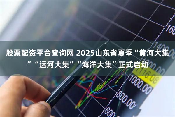 股票配资平台查询网 2025山东省夏季“黄河大集”“运河大集”“海洋大集”正式启动