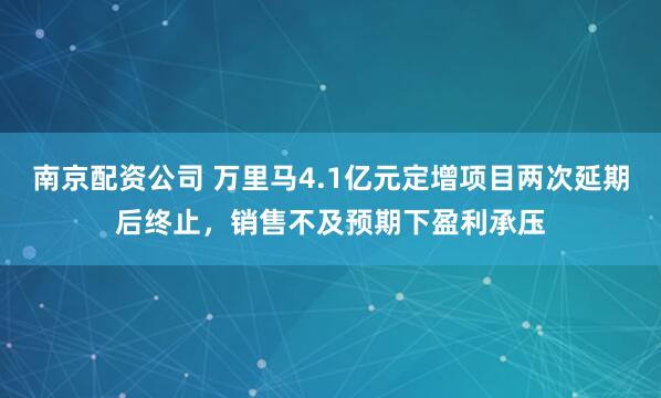 南京配资公司 万里马4.1亿元定增项目两次延期后终止，销售不及预期下盈利承压