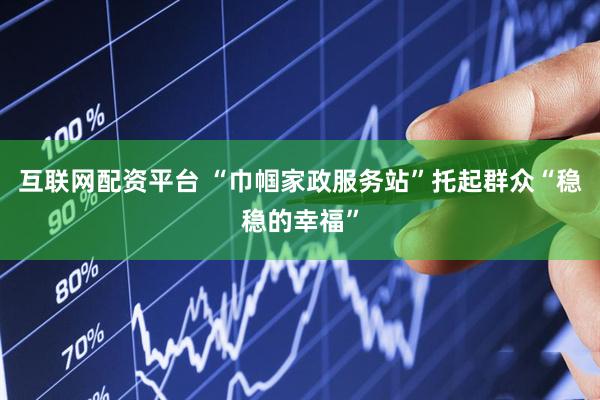 互联网配资平台 “巾帼家政服务站”托起群众“稳稳的幸福”