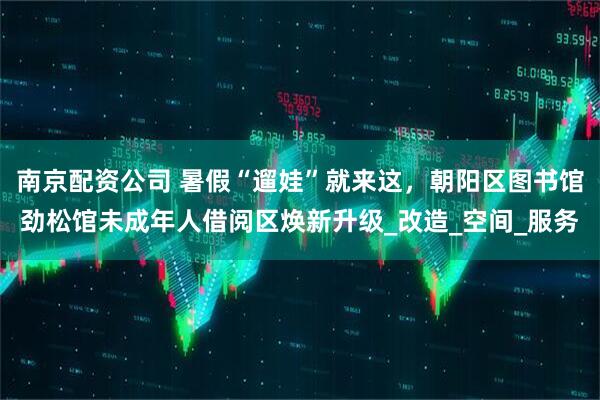 南京配资公司 暑假“遛娃”就来这，朝阳区图书馆劲松馆未成年人借阅区焕新升级_改造_空间_服务