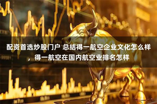 配资首选炒股门户 总结得一航空企业文化怎么样，得一航空在国内航空业排名怎样