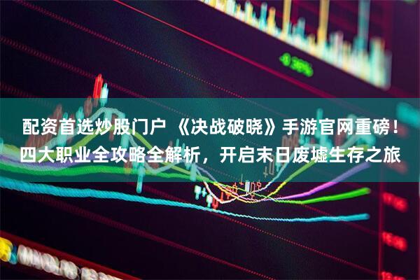 配资首选炒股门户 《决战破晓》手游官网重磅！四大职业全攻略全解析，开启末日废墟生存之旅