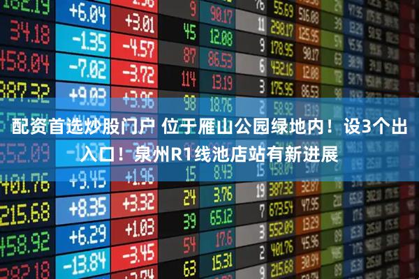 配资首选炒股门户 位于雁山公园绿地内！设3个出入口！泉州R1线池店站有新进展