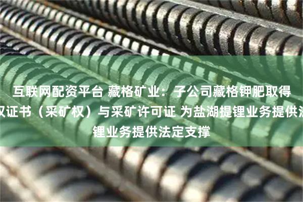 互联网配资平台 藏格矿业：子公司藏格钾肥取得不动产权证书（采矿权）与采矿许可证 为盐湖提锂业务提供法定支撑