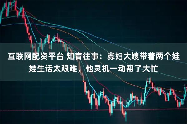 互联网配资平台 知青往事：寡妇大嫂带着两个娃娃生活太艰难，他灵机一动帮了大忙