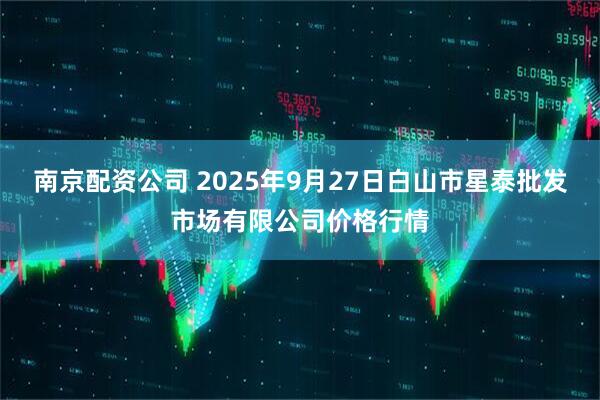 南京配资公司 2025年9月27日白山市星泰批发市场有限公司价格行情