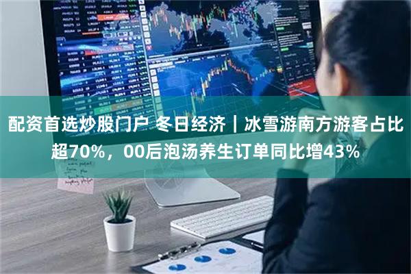 配资首选炒股门户 冬日经济｜冰雪游南方游客占比超70%，00后泡汤养生订单同比增43%