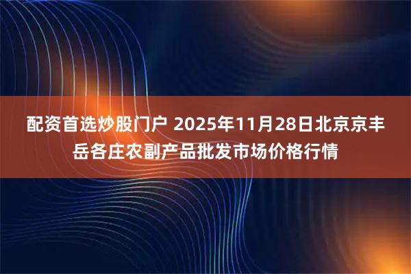 配资首选炒股门户 2025年11月28日北京京丰岳各庄农副产品批发市场价格行情