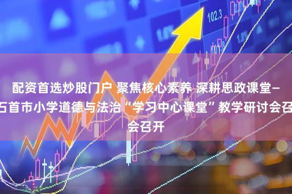 配资首选炒股门户 聚焦核心素养 深耕思政课堂——石首市小学道德与法治“学习中心课堂”教学研讨会召开