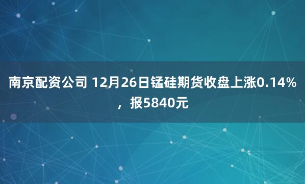 南京配资公司 12月26日锰硅期货收盘上涨0.14%，报5840元